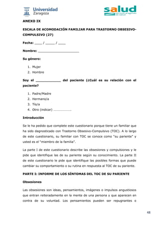 48
ANEXO IX
ESCALA DE ACOMODACIÓN FAMILIAR PARA TRASTORNO OBSESIVO-
COMPULSIVO (27)
Fecha: ____ / _____ / ____
Nombre: ______________________
Su género:
1. Mujer
2. Hombre
Soy el ____________ del paciente (¿Cuál es su relación con el
paciente?
1. Padre/Madre
2. Hermano/a
3. Tío/a
4. Otro (indicar) ………………….
Introducción
Se le ha pedido que complete este cuestionario porque tiene un familiar que
ha sido dagnosticado con Trastorno Obsesivo-Compulsivo (TOC). A lo largo
de este cuestionario, su familiar con TOC se conoce como “su pariente” y
usted es el “miembro de la familia”.
La parte I de este cuestionario describe las obsesiones y compulsiones y le
pide que identifique las de su pariente según su conocimiento. La parte II
de este cuestionario le pide que identifique las posibles formas que puede
cambiar su comportamiento o su rutina en respuesta al TOC de su pariente.
PARTE I: INFORME DE LOS SÍNTOMAS DEL TOC DE SU PARIENTE
Obsesiones
Las obsesiones son ideas, pensamientos, imágenes o impulsos angustiosos
que entran reiteradamente en la mente de una persona y que aparecen en
contra de su voluntad. Los pensamientos pueden ser repugnantes o
 
