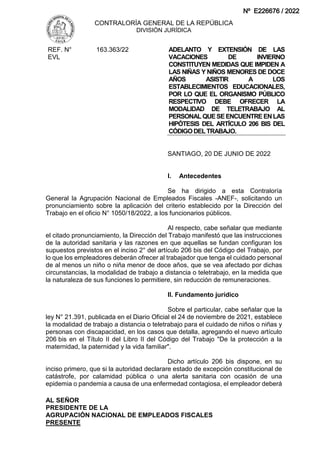 CONTRALORÍA GENERAL DE LA REPÚBLICA
DIVISIÓN JURÍDICA
AL SEÑOR
PRESIDENTE DE LA
AGRUPACIÓN NACIONAL DE EMPLEADOS FISCALES
PRESENTE
REF. N°
EVL
163.363/22 ADELANTO Y EXTENSIÓN DE LAS
VACACIONES DE INVIERNO
CONSTITUYEN MEDIDAS QUE IMPIDEN A
LAS NIÑAS Y NIÑOS MENORES DE DOCE
AÑOS ASISTIR A LOS
ESTABLECIMIENTOS EDUCACIONALES,
POR LO QUE EL ORGANISMO PÚBLICO
RESPECTIVO DEBE OFRECER LA
MODALIDAD DE TELETRABAJO AL
PERSONAL QUE SE ENCUENTRE ENLAS
HIPÓTESIS DEL ARTÍCULO 206 BIS DEL
CÓDIGODELTRABAJO.
SANTIAGO, 20 DE JUNIO DE 2022
I. Antecedentes
Se ha dirigido a esta Contraloría
General la Agrupación Nacional de Empleados Fiscales -ANEF-, solicitando un
pronunciamiento sobre la aplicación del criterio establecido por la Dirección del
Trabajo en el oficio N° 1050/18/2022, a los funcionarios públicos.
Al respecto, cabe señalar que mediante
el citado pronunciamiento, la Dirección del Trabajo manifestó que las instrucciones
de la autoridad sanitaria y las razones en que aquellas se fundan configuran los
supuestos previstos en el inciso 2° del artículo 206 bis del Código del Trabajo, por
lo que los empleadores deberán ofrecer al trabajador que tenga el cuidado personal
de al menos un niño o niña menor de doce años, que se vea afectado por dichas
circunstancias, la modalidad de trabajo a distancia o teletrabajo, en la medida que
la naturaleza de sus funciones lo permitiere, sin reducción de remuneraciones.
II. Fundamento jurídico
Sobre el particular, cabe señalar que la
ley N° 21.391, publicada en el Diario Oficial el 24 de noviembre de 2021, establece
la modalidad de trabajo a distancia o teletrabajo para el cuidado de niños o niñas y
personas con discapacidad, en los casos que detalla, agregando el nuevo artículo
206 bis en el Título II del Libro II del Código del Trabajo "De la protección a la
maternidad, la paternidad y la vida familiar".
Dicho artículo 206 bis dispone, en su
inciso primero, que si la autoridad declarare estado de excepción constitucional de
catástrofe, por calamidad pública o una alerta sanitaria con ocasión de una
epidemia o pandemia a causa de una enfermedad contagiosa, el empleador deberá
Nº E226676 / 2022
 