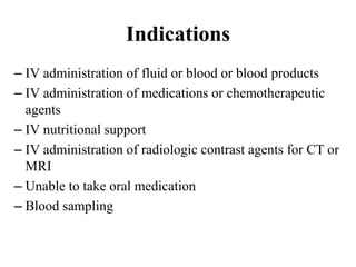Indications
– IV administration of fluid or blood or blood products
– IV administration of medications or chemotherapeutic
agents
– IV nutritional support
– IV administration of radiologic contrast agents for CT or
MRI
– Unable to take oral medication
– Blood sampling
 