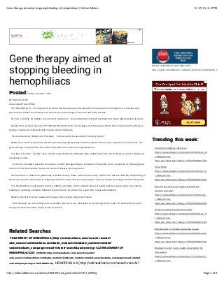 9/17/15, 3:17 PMGene therapy aimed at stopping bleeding in hemophiliacs | Online Athens
Page 1 of 3http://onlineathens.com/stories/060499/new_gene.shtml#.Vfs7_elhPHg
Gene therapy aimed at
stopping bleeding in
hemophiliacs
Posted:Posted:Friday, June 04, 1999
By PAULA STORY
Associated Press Writer
PITTSBURGH (AP) - For 43 years, Don Miller has been going to the hospital for treatment of hemophilia A, a disease that
prevents his blood from clotting and causes severe bleeding in his joints and body cavities.
He lives carefully. He loathes his constant companion - the needle-administered treatment that stops bleeding after it starts.
Researchers at the University of Pittsburgh Medical Center are testing a new therapy on Miller that could prompt his body to
produce the blood-clotting protein it lacks before he bleeds.
``No needle sticks,'' Miller said Thursday. ``And I wouldn't be as afraid of hurting myself.''
Miller, 50, is the Zrst patient to use the gene therapy designed by California-based Chiron Corp. as part of a clinical test. The
gene therapy is injected into the veins of the hand and travels through the blood.
The idea is for the ``friendly'' virus shell to carry the blood-clotting protein called factor VIII into the body, where it will take up
residence in cells.
``It's like a virus that's gutted of all its junk,'' said Dr. Margaret Ragni, professor of medicine at the University of Pittsburgh and
director of the Hemophilia Treatment Center of Western Pennsylvania.
Hemophilia A is passed on genetically and affects only males. About one in every 10,000 men has the disorder, and pooling of
blood in the joints often leads to crippling arthritis in later life when the enzymes in blood dissolve cartilage between the joints.
The treatment has been tested on mice, rabbits and dogs. Some animals showed results just two weeks after receiving the
treatment, and dogs showed continued production of the protein for a year after it was administered.
Miller is the Zrst of what researchers hope will be several human test cases.
``With humans, we don't really know, and that's why we're very interested to be starting these trials,'' Dr. Deborah Hurst, who
designs clinical trial plans and protocol for Chiron.
Related SearchesRelated Searches
TREATMENT OF HEMOPHILIATREATMENT OF HEMOPHILIA (http://onlineathens.com/search-results?(http://onlineathens.com/search-results?
utm_source=onlineathens.com&utm_medium=link&utm_content=related-utm_source=onlineathens.com&utm_medium=link&utm_content=related-
searches&utm_campaign=mead-related-search&querystring=%22TREATMENT OFsearches&utm_campaign=mead-related-search&querystring=%22TREATMENT OF
HEMOPHILIA%22)HEMOPHILIA%22) CHIRONCHIRON (http://onlineathens.com/search-results?(http://onlineathens.com/search-results?
utm_source=onlineathens.com&utm_medium=link&utm_content=related-searches&utm_campaign=mead-related-utm_source=onlineathens.com&utm_medium=link&utm_content=related-searches&utm_campaign=mead-related-
search&querystring=%22CHIRON%22)search&querystring=%22CHIRON%22) HEMOPHILIA A (http://onlineathens.com/search-results?
(http://onlineathens.com/allaccess?
utm_source=onlineathens.com&utm_medium=banner&utm_content
Safari Power Saver
Click to Start Flash Plug-in
Trending this week:Trending this week:
Commerce crushes Jefferson
(http://onlineathens.com/stories/091899/spo_0918990038.shtm
1.0&at_ab=per-
2&at_pos=0&at_tot=10&at_si=55fb3bfd98b67e29)
Chad Rhym
(http://onlineathens.com/stories/042305/mkc_20050423019.sht
1.0&at_ab=per-
2&at_pos=1&at_tot=10&at_si=55fb3bfd98b67e29)
How do you help your spouse through the
grieving process?
(http://onlineathens.com/stories/072208/living_2008072200185
1.0&at_ab=per-
2&at_pos=2&at_tot=10&at_si=55fb3bfd98b67e29)
Guide to a great Homecoming date
(http://onlineathens.com/stories/092503/fea_20030925054.shtm
1.0&at_ab=per-
2&at_pos=3&at_tot=10&at_si=55fb3bfd98b67e29)
Billy Bennett: Tiny kicker made big splash
(http://onlineathens.com/stories/050408/sports_2008050400134
1.0&at_ab=per-
2&at_pos=4&at_tot=10&at_si=55fb3bfd98b67e29)
Madison County native builds observatory for
star-gazing
(http://onlineathens.com/stories/111208/mad_354884154.shtml
1.0&at_ab=per-
 