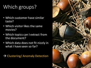Which	groups?
• Which	customer	have	similar	
taste?
• Which	visitor	likes	the	same	
movies?
• Which	topics	can	I	extract	from	
the	document?
• Which	data	does	not	fit	nicely	in	
what	I	have	seen	so	far?
à Clustering/	Anomaly	Detection
 