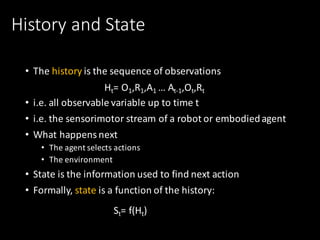History	and	State
• The	history is	the	sequence	of	observations
• i.e.	all	observable	variable	up	to	time	t
• i.e.	the	sensorimotor	stream	of	a	robot	or	embodied	agent
• What	happens	next
• The	agent	selects	actions
• The	environment
• State	is	the	information	used	to	find	next	action
• Formally,	state is	a	function	of	the	history:
Ht=	O1,R1,A1	…	At-1,Ot,Rt
St=	f(Ht)
 