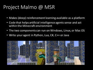 Project	Malmo	@	MSR
• Makes	(deep)	reinforcement	learning	available	as	a	platform	
• Code	that	helps	artificial	intelligence	agents	sense	and	act	
within	the	Minecraft	environment
• The	two	components	can	run	on	Windows,	Linux,	or	Mac	OS
• Write	your	agent	in	Python,	Lua,	C#,	C++	or	Java
 
