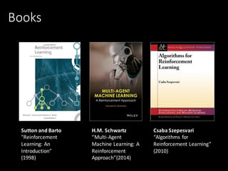 Books
Sutton	and	Barto
"Reinforcement	
Learning:	An
Introduction”
(1998)
H.M.	Schwartz
“Multi-Agent	
Machine	Learning:	A	
Reinforcement	
Approach”(2014)
Csaba Szepesvari	
“Algorithms	for	
Reinforcement	Learning”	
(2010)	
 