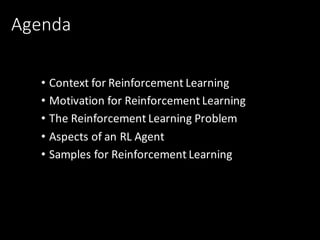 Agenda
• Context	for	Reinforcement	Learning
• Motivation	for	Reinforcement	Learning
• The	Reinforcement	Learning	Problem
• Aspects	of	an	RL	Agent
• Samples	for	Reinforcement	Learning	
 
