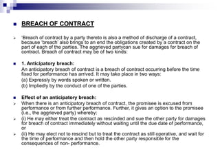  BREACH OF CONTRACT
 ‘Breach of contract by a party thereto is also a method of discharge of a contract,
because ‘breach’ also brings to an end the obligations created by a contract on the
part of each of the parties. The aggrieved partycan sue for damages for breach of
contract. Breach of contract may be of two kinds:
 1. Anticipatory breach:
An anticipatory breach of contract is a breach of contract occurring before the time
fixed for performance has arrived. It may take place in two ways:
(a) Expressly by words spoken or written.
(b) Impliedly by the conduct of one of the parties.
 Effect of an anticipatory breach:
 When there is an anticipatory breach of contract, the promisee is excused from
performance or from further performance. Further, it gives an option to the promisee
(i.e., the aggrieved party) whereby:
 (i) He may either treat the contract as rescinded and sue the other party for damages
for breach of contract immediately without waiting until the due date of performance,
or
 (ii) He may elect not to rescind but to treat the contract as still operative, and wait for
the time of performance and then hold the other party responsible for the
consequences of non- performance.
 