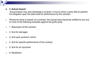  2. Actual breach:
Actual breach may also discharge a contract. It occurs when a party fails to perform
his obligation upon the date fixed for performance by the contract.
 Whenever there is breach of a contract, the injured party becomes entitled to any one
or more of the following remedies against the guilty party:
 1. Rescission of the contract
 2. Suit for damages
 3, Suit upon quantum meruit
 4. Suit for specific performance of the contract
 5. Suit for an injunction
 6. Restitution
 