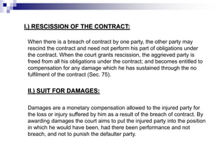 I.) RESCISSION OF THE CONTRACT:
When there is a breach of contract by one party, the other party may
rescind the contract and need not perform his part of obligations under
the contract. When the court grants rescission, the aggrieved party is
freed from all his obligations under the contract; and becomes entitled to
compensation for any damage which he has sustained through the no
fulfilment of the contract (Sec. 75).
II.) SUIT FOR DAMAGES:
Damages are a monetary compensation allowed to the injured party for
the loss or injury suffered by him as a result of the breach of contract. By
awarding damages the court aims to put the injured party into the position
in which he would have been, had there been performance and not
breach, and not to punish the defaulter party.
 