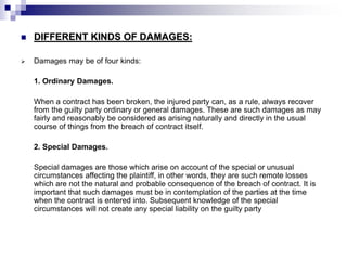  DIFFERENT KINDS OF DAMAGES:
 Damages may be of four kinds:
1. Ordinary Damages.
When a contract has been broken, the injured party can, as a rule, always recover
from the guilty party ordinary or general damages. These are such damages as may
fairly and reasonably be considered as arising naturally and directly in the usual
course of things from the breach of contract itself.
2. Special Damages.
Special damages are those which arise on account of the special or unusual
circumstances affecting the plaintiff, in other words, they are such remote losses
which are not the natural and probable consequence of the breach of contract. It is
important that such damages must be in contemplation of the parties at the time
when the contract is entered into. Subsequent knowledge of the special
circumstances will not create any special liability on the guilty party
 