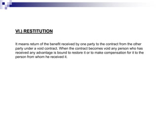 VI.) RESTITUTION
It means return of the benefit received by one party to the contract from the other
party under a void contract. When the contract becomes void any person who has
received any advantage is bound to restore it or to make compensation for it to the
person from whom he received it.
 