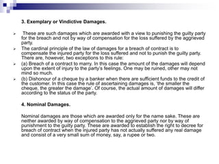 3. Exemplary or Vindictive Damages.
 These are such damages which are awarded with a view to punishing the guilty party
for the breach and not by way of compensation for the loss suffered by the aggrieved
party.
 The cardinal principle of the law of damages for a breach of contract is to
compensate the injured party for the loss suffered and not to punish the guilty party.
There are, however, two exceptions to this rule:
 (a) Breach of a contract to marry. In this case the amount of the damages will depend
upon the extent of injury to the party’s feelings. One may be ruined, other may not
mind so much.
 (b) Dishonour of a cheque by a banker when there are sufficient funds to the credit of
the customer. In this case the rule of ascertaining damages is, ‘the smaller the
cheque, the greater the damage’. Of course, the actual amount of damages will differ
according to the status of the party.
4. Nominal Damages.
Nominal damages are those which are awarded only for the name sake. These are
neither awarded by way of compensation to the aggrieved party nor by way of
punishment to the guilty party. These are awarded to establish the right to decree for
breach of contract when the injured party has not actually suffered any real damage
and consist of a very small sum of money, say, a rupee or two.
 