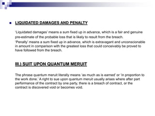  LIQUIDATED DAMAGES AND PENALTY
‘Liquidated damages’ means a sum fixed up in advance, which is a fair and genuine
pre-estimate of the probable loss that is likely to result from the breach.
‘Penalty’ means a sum fixed up in advance, which is extravagant and unconscionable
in amount in comparison with the greatest loss that could conceivably be proved to
have followed from the breach.
III.) SUIT UPON QUANTUM MERUIT
The phrase quantum meruit literally means ‘as much as is earned’ or ‘in proportion to
the work done.’ A right to sue upon quantum meruit usually arises where after part
performance of the contract by one party, there is a breach of contract, or the
contract is discovered void or becomes void.
 