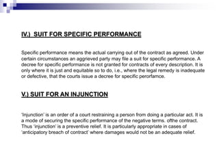 IV.) SUIT FOR SPECIFIC PERFORMANCE
Specific performance means the actual carrying out of the contract as agreed. Under
certain circumstances an aggrieved party may file a suit for specific performance. A
decree for specific performance is not granted for contracts of every description. It is
only where it is just and equitable so to do, i.e., where the legal remedy is inadequate
or defective, that the courts issue a decree for specific perorfamce.
V.) SUIT FOR AN INJUNCTION
‘Injunction’ is an order of a court restraining a person from doing a particular act. It is
a mode of securing the specific performance of the negative terms. ofthe contract.
Thus ‘injunction’ is a preventive relief. It is particularly appropriate in cases of
‘anticipatory breach of contract’ where damages would not be an adequate relief.
 