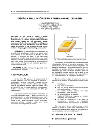 UTPL. Diseño y simulación de un antena panel de 5.8GHz
.


          DISEÑO Y SIMULACIÓN DE UNA ANTENA PANEL DE 5,8GHz
                                               Luis Alfredo Quichimbo
                                          e-mail: laquichimbox@utpl.edu.ec
                                                Crhistian Paúl Tinoco
                                             e-mail: cptinoco@utpl.edu.ec



ABSTRAC: In this article is shown a simple
                                                                                        Panel de radiación
procedure to carry out an antenna panel that works
to a frequency of 5.8GHz. They have been extracted
and shown based on the microstrip simple
expressions for the dimensions of the metallic panel,
substratum, flat earth and feeding point for coaxial
cable. The results of the simulations show us the
radiation diagram, gain and directivity, among other
                                                                                                      Substrato
     RESUMEN: En el presente artículo se muestra un
procedimiento sencillo para realizar una antena panel
que funcione a una frecuencia de 5.8GHz. Se han
extraído y mostrado en base a las microcintas                                         Plano tierra
expresiones sencillas para las dimensiones del panel
metálico, substrato, plano tierra y punto de alimentación          Fig. 1 Microcinta dispuesta como una antena panel
para cable coaxial. Los resultados de las simulaciones
nos muestras el diagrama de radiación, ganancia y                      Los paneles rectangulares son probablemente los
directividad, entre otros.                                       más utilizados debido a su geometría rectangular, éstos
                                                                 tienen un ancho de banda más grande comparados con
   PALABRAS CLAVE: antena panel, ganancia, punto                 las demás geometrías. Las circulares y elípticas son más
de alimentación, substrato.                                      complejas de analizar debido a su geometría. Las
                                                                 triangulares por tener una forma asimétrica producen
                                                                 una polarización cruzada. Mientras que las anillo no son
                                                                 tan fáciles de excitar a modos de orden bajo y obtener
1 INTRODUCCIÓN                                                   una buena impedancia de acople para resonancia.

       En los años 70, gracias a la disponibilidad de                 Existen muchas ventajas de las antenas panel con
buenos substratos con baja tangente de pérdidas y                respecto a las antenas de microondas convencionales
propiedades térmicas atractivas, mejores técnicas                [2]:
fotolitográficas y más modelos teóricos, se consigue                  • Peso ligero.
fabricar las primeras antenas panel (en inglés patch                  • Bajo costo de fabricación.
anntenas) [1], que 15 años antes fueron patentadas por                • Con una simple alimentación son posibles las
Gutton y Baissnot, pero propuestas en 1953 por                           polarizaciones lineal y circular.
Deschamps[2].                                                         • Es posible realizar antenas con doble
                                                                         polarización y doble frecuencia.
     Las antenas panel se basan en las microcintas, tal               • No requiere cavidad de respaldo.
como se muestra en la Fig. 1, está compuesta por un                   • Puede ser fácilmente integrada con circuitos
panel de radiación, un substrato de dieléctrico con εr ≤10               integrados para microondas.
y un plano tierra. El panel de radiación puede ser de                 • El punto de alimentación y las redes de
cobre u oro y tener geometría circular, rectangular,                     acoplamiento       pueden       ser fabricadas
cuadrada, elíptica, triangular, anillo, entre otros;                     simultáneamente con la estructura de la antena.
dependerá de la simplicidad del análisis.
                                                                       Pero así como tienen muchos puntos a favor,
                                                                 también los tienen en contra, estas antenas tienen una
                                                                 relativamente baja ganancia, ancho de banda estrecho,
                                                                 y la sensibilidad a errores en la fabricación.

                                                                 2 CONSIDERACIONES DE DISEÑO

                                                                 2.1 Características generales



                                                             1
 