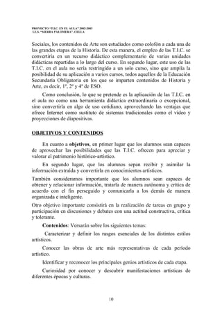 PROYECTO “T.I.C. EN EL AULA” 2002-2003
I.E.S. “SIERRA PALOMERA”. CELLA



Sociales, los contenidos de Arte son estudiados como colofón a cada una de
las grandes etapas de la Historia. De esta manera, el empleo de las T.I.C. se
convertiría en un recurso didáctico complementario de varias unidades
didácticas repartidas a lo largo del curso. En segundo lugar, este uso de las
T.I.C. en el aula no sería restringido a un solo curso, sino que amplía la
posibilidad de su aplicación a varios cursos, todos aquellos de la Educación
Secundaria Obligatoria en los que se imparten contenidos de Historia y
Arte, es decir, 1º, 2º y 4º de ESO.
     Como conclusión, lo que se pretende es la aplicación de las T.I.C. en
el aula no como una herramienta didáctica extraordinaria o excepcional,
sino convertirla en algo de uso cotidiano, aprovechando las ventajas que
ofrece Internet como sustituto de sistemas tradicionales como el vídeo y
proyecciones de diapositivas.

OBJETIVOS Y CONTENIDOS

     En cuanto a objetivos, en primer lugar que los alumnos sean capaces
de aprovechar las posibilidades que las T.I.C. ofrecen para apreciar y
valorar el patrimonio histórico-artístico.
     En segundo lugar, que los alumnos sepan recibir y asimilar la
información extraída y convertirla en conocimientos artísticos.
También consideramos importante que los alumnos sean capaces de
obtener y relacionar información, tratarla de manera autónoma y crítica de
acuerdo con el fin perseguido y comunicarla a los demás de manera
organizada e inteligente.
Otro objetivo importante consistirá en la realización de tareas en grupo y
participación en discusiones y debates con una actitud constructiva, crítica
y tolerante.
      Contenidos: Versarán sobre los siguientes temas:
       Caracterizar y definir los rasgos esenciales de los distintos estilos
artísticos.
      Conocer las obras de arte más representativas de cada período
artístico.
      Identificar y reconocer los principales genios artísticos de cada etapa.
     Curiosidad por conocer y descubrir manifestaciones artísticas de
diferentes épocas y culturas.



                                         10
 