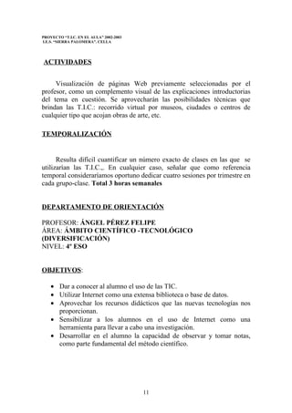 PROYECTO “T.I.C. EN EL AULA” 2002-2003
I.E.S. “SIERRA PALOMERA”. CELLA




ACTIVIDADES


     Visualización de páginas Web previamente seleccionadas por el
profesor, como un complemento visual de las explicaciones introductorias
del tema en cuestión. Se aprovecharán las posibilidades técnicas que
brindan las T.I.C.: recorrido virtual por museos, ciudades o centros de
cualquier tipo que acojan obras de arte, etc.

TEMPORALIZACIÓN


      Resulta difícil cuantificar un número exacto de clases en las que se
utilizarían las T.I.C.,. En cualquier caso, señalar que como referencia
temporal consideraríamos oportuno dedicar cuatro sesiones por trimestre en
cada grupo-clase. Total 3 horas semanales


DEPARTAMENTO DE ORIENTACIÓN

PROFESOR: ÁNGEL PÉREZ FELIPE
ÁREA: ÁMBITO CIENTÍFICO -TECNOLÓGICO
(DIVERSIFICACIÓN)
NIVEL: 4º ESO


OBJETIVOS:

    • Dar a conocer al alumno el uso de las TIC.
    • Utilizar Internet como una extensa biblioteca o base de datos.
    • Aprovechar los recursos didácticos que las nuevas tecnologías nos
      proporcionan.
    • Sensibilizar a los alumnos en el uso de Internet como una
      herramienta para llevar a cabo una investigación.
    • Desarrollar en el alumno la capacidad de observar y tomar notas,
      como parte fundamental del método científico.




                                         11
 