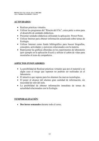 PROYECTO “T.I.C. EN EL AULA” 2002-2003
I.E.S. “SIERRA PALOMERA”. CELLA




ACTIVIDADES:

    • Realizar prácticas virtuales.
    • Utilizar los programas del “Rincón del Clic”, cnice.pntic u otros para
      el desarrollo de unidades didácticas.
    • Presentar unidades didácticas utilizando la aplicación Power Point.
    • Utilizar Internet para obtener información actualizada sobre temas de
      Ecología.
    • Utilizar Internet como fondo bibliográfico para buscar biografías,
      conceptos, actividades y ejercicios relacionados con la materia.
    • Representar las gráficas obtenidas en los experimentos de laboratorio
      (por ejemplo en la aplicación Excel) y utilizar el cañón de video para
      mostrarlas al resto de compañeros.


ASPECTOS INNOVADORES:

    • La posibilidad de Realizar prácticas virtuales que por el material y en
      algún caso el riesgo que suponen no podrían ser realizadas en el
      laboratorio.
    • El atractivo que supone para los alumnos las nuevas tecnologías.
    • El poner al alcance del alumno gran cantidad de información, sin
      necesidad de salir del aula.
    • La posibilidad de obtener información inmediata de temas de
      actualidad relacionados con la Ecología.



TEMPORALIZACIÓN:

    •   Dos horas semanales durante todo el curso.




                                         12
 