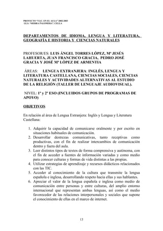 PROYECTO “T.I.C. EN EL AULA” 2002-2003
I.E.S. “SIERRA PALOMERA”. CELLA




DEPARTAMENTOS DE IDIOMA, LENGUA Y LITERATURA,
GEOGRAFÍA E HISTORIA Y CIENCIAS NATURALES


PROFESOR/ES: LUIS ÁNGEL TORRES LÓPEZ, Mª JESÚS
LAHUERTA, JUAN FRANCISCO GRACIA, PEDRO JOSÉ
GRACIA Y JOSÉ Mª LÓPEZ DE ARMENTIA

ÁREAS: LENGUA EXTRANJERA: INGLÉS, LENGUA Y
LITERATURA CASTELLANA, CIENCIAS SOCIALES, CIENCIAS
NATURALES Y ACTIVIDADES ALTERNATIVAS AL ESTUDIO
DE LA RELIGIÓN (TALLER DE LENGUAJE AUDIOVISUAL).

NIVEL: 1º y 2º ESO (INCLUIDOS GRUPOS DE PROGRAMAS DE
APOYO)

OBJETIVOS

En relación al área de Lengua Extranjera: Inglés y Lengua y Literatura
Castellana:

    1. Adquirir la capacidad de comunicarse oralmente y por escrito en
       situaciones habituales de comunicación.
    2. Desarrollar destrezas comunicativas, tanto receptivas como
       productivas, con el fin de realizar intercambios de comunicación
       dentro y fuera del aula.
    3. Leer distintos tipos de textos de forma comprensiva y autónoma, con
       el fin de acceder a fuentes de información variadas y como medio
       para conocer culturas y formas de vida distintas a las propias.
    4. Utilizar estrategias de aprendizaje y recursos didácticos relacionados
       con las TIC.
    5. Acceder al conocimiento de la cultura que transmite la lengua
       española e inglesa, desarrollando respeto hacia ellas y sus hablantes.
    6. Apreciar el valor de la lengua española e inglesa como medio de
       comunicación entre personas y entre culturas, del amplio entorno
       internacional que representan ambas lenguas, así como el medio
       favorecedor de las relaciones interpersonales y sociales que supone
       el conocimiento de ellas en el marco de internet.




                                         13
 