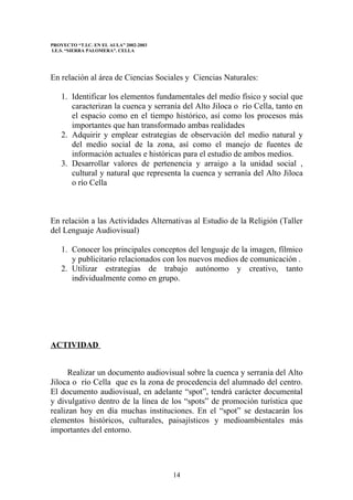 PROYECTO “T.I.C. EN EL AULA” 2002-2003
I.E.S. “SIERRA PALOMERA”. CELLA




En relación al área de Ciencias Sociales y Ciencias Naturales:

    1. Identificar los elementos fundamentales del medio físico y social que
       caracterizan la cuenca y serranía del Alto Jiloca o río Cella, tanto en
       el espacio como en el tiempo histórico, así como los procesos más
       importantes que han transformado ambas realidades
    2. Adquirir y emplear estrategias de observación del medio natural y
       del medio social de la zona, así como el manejo de fuentes de
       información actuales e históricas para el estudio de ambos medios.
    3. Desarrollar valores de pertenencia y arraigo a la unidad social ,
       cultural y natural que representa la cuenca y serranía del Alto Jiloca
       o río Cella



En relación a las Actividades Alternativas al Estudio de la Religión (Taller
del Lenguaje Audiovisual)

    1. Conocer los principales conceptos del lenguaje de la imagen, fílmico
       y publicitario relacionados con los nuevos medios de comunicación .
    2. Utilizar estrategias de trabajo autónomo y creativo, tanto
       individualmente como en grupo.




ACTIVIDAD


      Realizar un documento audiovisual sobre la cuenca y serranía del Alto
Jiloca o río Cella que es la zona de procedencia del alumnado del centro.
El documento audiovisual, en adelante “spot”, tendrá carácter documental
y divulgativo dentro de la línea de los “spots” de promoción turística que
realizan hoy en día muchas instituciones. En el “spot” se destacarán los
elementos históricos, culturales, paisajísticos y medioambientales más
importantes del entorno.




                                         14
 