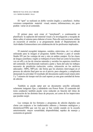 PROYECTO “T.I.C. EN EL AULA” 2002-2003
I.E.S. “SIERRA PALOMERA”. CELLA




     El “spot” se realizará en doble versión (inglés y castellano). Ambas
versiones compartirán material visual, sonoro, informaciones, etc, pero
podrán variar en al contenido.


     El primer paso será crear el “storyboard”, a continuación se
planificará la captación del material visual y la investigación y recogida de
datos sobre el entorno para elaborar el texto. Para ello será necesaria salidas
en excursión al entorno y se programarán desde el Departamento de
Actividades Extraescolares con colaboración de los profesores implicados.


      El material recogido( imágenes, sonidos, entrevistas, etc ) se editará
utilizando para la imagen el programa Adobe Premier y para el sonido
Studio DV por las ventajas de uno y otro en ambos campos. En las clases
de lengua castellana e inglés se trabajará el texto final así como la locución(
voz en off) y en las de ciencias naturales y sociales los aspectos científicos
del contenido. El profesorado realizará a parte y fuera del aula los trabajos
necesario de preedición (selección, cortes, colocación en los archivos
adecuados –MPG, MP3,etc- )de forma que los alumnos intervengan en el
proceso de edición final pero no en el previo, pues alargaría y complicaría
demasiado la actividad. El resultado del documento audiovisual estará entre
5 y 7 minutos de tiempo real (lo cual supone ya una gran cantidad de horas
de edición


     También se puede optar por un documento sencillo utilizando
solamente imágenes fijas y editándolo con Power Point. El contenido del
texto conductor también puede verse reducido en función del ritmo de
consecución de las distintas fases de proyecto, así como de los imprevistos
que puedan surgir.


     Las ventajas de los formatos y programas de edición digitales son
claras con respecto a los tradicionales editores y formatos analógicos y
domésticos(VHS) que son los que se han venido usando en la escuela
anteriormente: mayor versatilidad, disponibilidad, rapidez de manejo y
economía en general.




                                         15
 