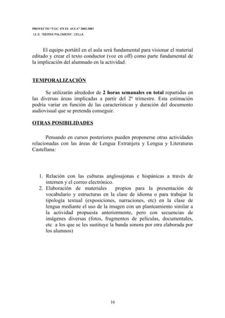 PROYECTO “T.I.C. EN EL AULA” 2002-2003
I.E.S. “SIERRA PALOMERA”. CELLA




     El equipo portátil en el aula será fundamental para visionar el material
editado y crear el texto conductor (voz en off) como parte fundamental de
la implicación del alumnado en la actividad.


TEMPORALIZACIÓN

      Se utilizarán alrededor de 2 horas semanales en total repartidas en
las diversas áreas implicadas a partir del 2º trimestre. Esta estimación
podría variar en función de las características y duración del documento
audiovisual que se pretenda conseguir.

OTRAS POSIBILIDADES

       Pensando en cursos posteriores pueden proponerse otras actividades
relacionadas con las áreas de Lengua Extranjera y Lengua y Literaturas
Castellana:




    1. Relación con las culturas anglosajonas e hispánicas a través de
       internen y el correo electrónico.
    2. Elaboración de materiales         propios para la presentación de
       vocabulario y estructuras en la clase de idioma o para trabajar la
       tipología textual (exposiciones, narraciones, etc) en la clase de
       lengua mediante el uso de la imagen con un planteamiento similar a
       la actividad propuesta anteriormente, pero con secuencias de
       imágenes diversas (fotos, fragmentos de películas, documentales,
       etc a los que se les sustituye la banda sonora por otra elaborada por
       los alumnos)




                                         16
 