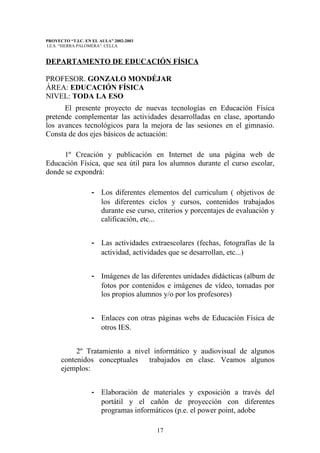 PROYECTO “T.I.C. EN EL AULA” 2002-2003
I.E.S. “SIERRA PALOMERA”. CELLA


DEPARTAMENTO DE EDUCACIÓN FÍSICA

PROFESOR. GONZALO MONDÉJAR
ÁREA: EDUCACIÓN FÍSICA
NIVEL: TODA LA ESO
      El presente proyecto de nuevas tecnologías en Educación Física
pretende complementar las actividades desarrolladas en clase, aportando
los avances tecnológicos para la mejora de las sesiones en el gimnasio.
Consta de dos ejes básicos de actuación:

     1º Creación y publicación en Internet de una página web de
Educación Física, que sea útil para los alumnos durante el curso escolar,
donde se expondrá:

                   - Los diferentes elementos del curriculum ( objetivos de
                     los diferentes ciclos y cursos, contenidos trabajados
                     durante ese curso, criterios y porcentajes de evaluación y
                     calificación, etc...


                   - Las actividades extraescolares (fechas, fotografías de la
                     actividad, actividades que se desarrollan, etc...)


                   - Imágenes de las diferentes unidades didácticas (album de
                     fotos por contenidos e imágenes de vídeo, tomadas por
                     los propios alumnos y/o por los profesores)


                   - Enlaces con otras páginas webs de Educación Física de
                     otros IES.


           2º Tratamiento a nivel informático y audiovisual de algunos
      contenidos conceptuales trabajados en clase. Veamos algunos
      ejemplos:


                   - Elaboración de materiales y exposición a través del
                     portátil y el cañón de proyección con diferentes
                     programas informáticos (p.e. el power point, adobe

                                         17
 