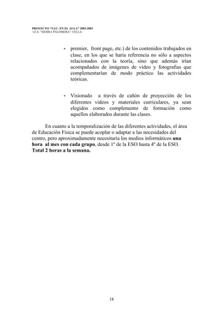 PROYECTO “T.I.C. EN EL AULA” 2002-2003
I.E.S. “SIERRA PALOMERA”. CELLA




                   - premier, front page, etc.) de los contenidos trabajados en
                     clase, en los que se haría referencia no sólo a aspectos
                     relacionados con la teoría, sino que además irían
                     acompañados de imágenes de vídeo y fotografías que
                     complementarían de modo práctico las actividades
                     teóricas.


                   - Visionado a través de cañón de proyección de los
                     diferentes vídeos y materiales curriculares, ya sean
                     elegidos como complemento de formación como
                     aquellos elaborados durante las clases.

      En cuanto a la temporalización de las diferentes actividades, el área
de Educación Física se puede acoplar o adaptar a las necesidades del
centro, pero aproximadamente necesitaría los medios informáticos una
hora al mes con cada grupo, desde 1º de la ESO hasta 4º de la ESO.
Total 2 horas a la semana.




                                         18
 
