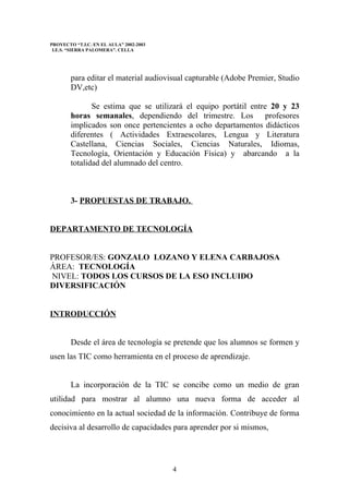PROYECTO “T.I.C. EN EL AULA” 2002-2003
 I.E.S. “SIERRA PALOMERA”. CELLA




        para editar el material audiovisual capturable (Adobe Premier, Studio
        DV,etc)

               Se estima que se utilizará el equipo portátil entre 20 y 23
        horas semanales, dependiendo del trimestre. Los profesores
        implicados son once pertencientes a ocho departamentos didácticos
        diferentes ( Actividades Extraescolares, Lengua y Literatura
        Castellana, Ciencias Sociales, Ciencias Naturales, Idiomas,
        Tecnología, Orientación y Educación Física) y abarcando a la
        totalidad del alumnado del centro.



        3- PROPUESTAS DE TRABAJO.


DEPARTAMENTO DE TECNOLOGÍA


PROFESOR/ES: GONZALO LOZANO Y ELENA CARBAJOSA
ÁREA: TECNOLOGÍA
NIVEL: TODOS LOS CURSOS DE LA ESO INCLUIDO
DIVERSIFICACIÓN


INTRODUCCIÓN


        Desde el área de tecnología se pretende que los alumnos se formen y
usen las TIC como herramienta en el proceso de aprendizaje.


        La incorporación de la TIC se concibe como un medio de gran
utilidad para mostrar al alumno una nueva forma de acceder al
conocimiento en la actual sociedad de la información. Contribuye de forma
decisiva al desarrollo de capacidades para aprender por si mismos,




                                         4
 