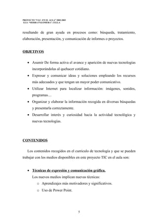 PROYECTO “T.I.C. EN EL AULA” 2002-2003
I.E.S. “SIERRA PALOMERA”. CELLA



resultando de gran ayuda en procesos como: búsqueda, tratamiento,
elaboración, presentación, y comunicación de informes o proyectos.


OBJETIVOS

    • Asumir De forma activa el avance y aparición de nuevas tecnologías
        incorporándolas al quehacer cotidiano.
    • Expresar y comunicar ideas y soluciones empleando los recursos
        más adecuados y que tengan un mayor poder comunicativo.
    • Utilizar Internet para localizar información: imágenes, sonidos,
        programas…
    • Organizar y elaborar la información recogida en diversas búsquedas
        y presentarla correctamente.
    • Desarrollar interés y curiosidad hacia la actividad tecnológica y
        nuevas tecnologías.




CONTENIDOS

    Los contenidos recogidos en el curriculo de tecnología y que se pueden
trabajar con los medios disponibles en este proyecto TIC en el aula son:


    • Técnicas de expresión y comunicación gráfica.
        Los nuevos medios implican nuevas técnicas:
            o Aprendizajes más motivadores y significativos.
            o Uso de Power Point.




                                         5
 