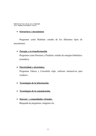 PROYECTO “T.I.C. EN EL AULA” 2002-2003
I.E.S. “SIERRA PALOMERA”. CELLA



    • Estructura y mecanismos


        Programas como Relatran: estudio de los diferentes tipos de
mecanismos.


    • Energía y su transformación
        Programas como Pnesium y Fluidsim: estudio de energías hidráulica-
        neumática.


    • Electricidad y electrónica.
        Programas Edison y Crocodrile clips: software interactivos para
        windows.


    • Tecnologías de la información.


    • Tecnologías de la comunicación.


    • Internet y comunidades virtuales.
        Búsqueda de programas, imágenes etc.




                                         6
 