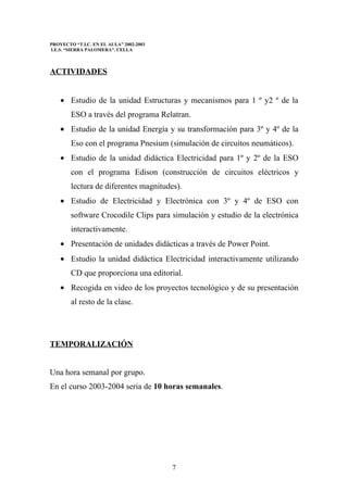 PROYECTO “T.I.C. EN EL AULA” 2002-2003
I.E.S. “SIERRA PALOMERA”. CELLA



ACTIVIDADES


    • Estudio de la unidad Estructuras y mecanismos para 1 º y2 º de la
        ESO a través del programa Relatran.
    • Estudio de la unidad Energía y su transformación para 3º y 4º de la
        Eso con el programa Pnesium (simulación de circuitos neumáticos).
    • Estudio de la unidad didáctica Electricidad para 1º y 2º de la ESO
        con el programa Edison (construcción de circuitos eléctricos y
        lectura de diferentes magnitudes).
    • Estudio de Electricidad y Electrónica con 3º y 4º de ESO con
        software Crocodile Clips para simulación y estudio de la electrónica
        interactivamente.
    • Presentación de unidades didácticas a través de Power Point.
    • Estudio la unidad didáctica Electricidad interactivamente utilizando
        CD que proporciona una editorial.
    • Recogida en video de los proyectos tecnológico y de su presentación
        al resto de la clase.




TEMPORALIZACIÓN


Una hora semanal por grupo.
En el curso 2003-2004 seria de 10 horas semanales.




                                         7
 
