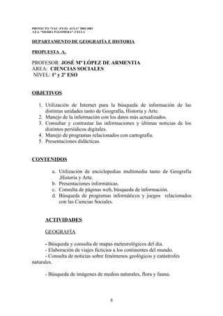 PROYECTO “T.I.C. EN EL AULA” 2002-2003
I.E.S. “SIERRA PALOMERA”. CELLA


DEPARTAMENTO DE GEOGRAFÍA E HISTORIA

PROPUESTA A.

PROFESOR: JOSÉ Mª LÓPEZ DE ARMENTIA
ÁREA: CIENCIAS SOCIALES
NIVEL: 1º y 2º ESO


OBJETIVOS

    1. Utilización de Internet para la búsqueda de información de las
       distintas unidades tanto de Geografía, Historia y Arte.
    2. Manejo de la información con los datos más actualizados.
    3. Consultar y contrastar las informaciones y últimas noticias de los
       distintos periódicos digitales.
    4. Manejo de programas relacionados con cartografía.
    5. Presentaciones didácticas.


CONTENIDOS

            a. Utilización de enciclopedias multimedia tanto de Geografía
               ,Historia y Arte.
            b. Presentaciones informáticas.
            c. Consulta de páginas web, búsqueda de información.
            d. Búsqueda de programas informáticos y juegos relacionados
               con las Ciencias Sociales.


        ACTIVIDADES

        GEOGRAFÍA

      - Búsqueda y consulta de mapas meteorológicos del día.
      - Elaboración de viajes ficticios a los continentes del mundo.
      - Consulta de noticias sobre fenómenos geológicos y catástrofes
naturales.

        - Búsqueda de imágenes de medios naturales, flora y fauna.



                                         8
 