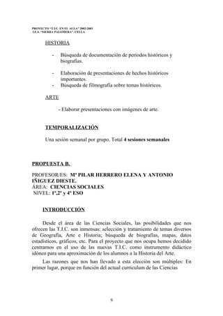 PROYECTO “T.I.C. EN EL AULA” 2002-2003
I.E.S. “SIERRA PALOMERA”. CELLA


        HISTORIA

            -    Búsqueda de documentación de periodos históricos y
                 biografías.

            -    Elaboración de presentaciones de hechos históricos
                 importantes.
            -    Búsqueda de filmografía sobre temas históricos.

        ARTE

                - Elaborar presentaciones con imágenes de arte.


        TEMPORALIZACIÓN

        Una sesión semanal por grupo. Total 4 sesiones semanales



PROPUESTA B.

PROFESOR/ES: Mª PILAR HERRERO ELENA Y ANTONIO
IÑIGUEZ DIESTE.
ÁREA: CIENCIAS SOCIALES
 NIVEL: 1º,2º y 4º ESO


      INTRODUCCIÓN

     Desde el área de las Ciencias Sociales, las posibilidades que nos
ofrecen las T.I.C. son inmensas: selección y tratamiento de temas diversos
de Geografía, Arte e Historia; búsqueda de biografías, mapas, datos
estadísticos, gráficos, etc. Para el proyecto que nos ocupa hemos decidido
centrarnos en el uso de las nuevas T.I.C. como instrumento didáctico
idóneo para una aproximación de los alumnos a la Historia del Arte.
    Las razones que nos han llevado a esta elección son múltiples: En
primer lugar, porque en función del actual currículum de las Ciencias




                                         9
 