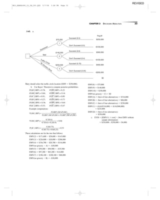 CHAPTER 3 DECISION ANALYSIS 33
3-45. a.
Mary should select the trafﬁc circle location (EMV ϭ $250,000).
b. Use Bayes’ Theorem to compute posterior probabilities.
P(SD | SRP) = 0.78; P(SD¯¯¯¯ | SRP) = 0.22
P(SM | SRP) = 0.84; P(SM¯¯¯¯¯ | SRP) = 0.16
P(SC | SRP) = 0.91; P(SC¯¯¯¯ | SRP) = 0.09
P(SD | SRN) = 0.27; P(SD¯¯¯¯ | SRN) = 0.73
P(SM | SRN) = 0.36; P(SM¯¯¯¯¯ | SRN) = 0.64
P(SC | SRN) = 0.53; P(SC¯¯¯¯ | SRN) = 0.47
Example computations:
These calculations are for the tree that follows:
EMV(2) ϭ $171,600 Ϫ $28,600 ϭ $143,000
EMV(3) ϭ $226,800 Ϫ $20,800 ϭ $206,000
EMV(4) ϭ $336,700 Ϫ $20,700 ϭ $316,000
EMV(no grocery Ϫ A) ϭ –$30,000
EMV(5) ϭ $59,400 Ϫ $94,900 ϭ –$35,500
EMV(6) ϭ $97,200 Ϫ $83,200 ϭ $14,000
EMV(7) ϭ $196,100 Ϫ $108,100 ϭ $88,000
EMV(no grocery Ϫ B) ϭ –$30,000
P SC SRN( | )
. ( . )
. ( . ) . ( . )
.=
+
=
0 3 0 75
0 3 0 75 0 8 0 25
0 53
P SM SRP( | )
. ( . )
. ( . ) . ( . )
.=
+
=
0 7 0 6
0 7 0 6 0 2 0 4
0 84
P SM SRP
P SRP SM P SM
P SRP SM P SM P SR
( | )
( | ) ( )
( | ) ( ) (
=
+ PP SM P SM| ) ( )
1
2
3
Succeed (0.5)
Don’t Succeed (0.5)
Succeed (0.6)
Don’t Succeed (0.4)
Succeed (0.75)
Don’t Succeed (0.25)
$75,000
$140,000
$250,000
Mall
No
Grocery Store
Downtown
Traffic Circle
Payoff
$250,000
–$100,000
$300,000
–$100,000
$400,000
–$200,000
$0
EMV(8) ϭ $75,000
EMV(9) ϭ $140,000
EMV(10) ϭ $250,000
EMV(no grocery Ϫ C) ϭ $0
EMV(A) ϭ (best of four alternatives) ϭ $316,000
EMV(B) ϭ (best of four alternatives) ϭ $88,000
EMV(C) ϭ (best of four alternatives) ϭ $250,000
EMV(1) ϭ (0.6)($316,000) ϩ (0.4)($88,000)
ϭ $224,800
EMV(D) ϭ (best of two alternatives)
ϭ $250,000
c. EVSI ϭ [EMV(1) ϩ cost] Ϫ (best EMV without
sample information)
ϭ $254,800 – $250,000 ϭ $4,800.
M03_REND6289_10_IM_C03.QXD 5/7/08 3:48 PM Page 33
REVISED
 