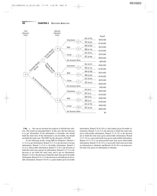 34 CHAPTER 3 DECISION ANALYSIS
First
Decision
Point
Second
Decision
Point
Purchase
M
arket
Survey
Survey
R
esults
Positive
(0.6)
Survey
Results
Negative
(0.4)
Do
Not Purchase
M
arket Survey
$220,000
–$130,000
–$230,000
$270,000
–$130,000
$370,000
–$30,000
$220,000
–$130,000
–$230,000
$270,000
–$130,000
$370,000
–$30,000
$250,000
–$100,000
–$200,000
$300,000
–$100,000
$400,000
$0
1
2
3
4
D
Downtown
Mall
Circle
No Grocery Store
SD (0.78)
SM (0.84)
SC (0.91)
SD (0.22)
SM (0.16)
SC (0.09)
SC (0.47)
5
6
7
Downtown
Mall
Circle
No Grocery Store
SD (0.27)
SM (0.36)
SC (0.53)
SD (0.73)
SM (0.64)
8
9
10
Downtown
Mall
Circle
No Grocery Store
SD (0.5)
SM (0.6)
SC (0.75)
SC (0.25)
SD (0.5)
SM (0.4)
A
B
C
Payoff
3-46. a. Sue can use decision tree analysis to ﬁnd the best solu-
tion. The results are presented below. In this case, the best decision
is to get information. If the information is favorable, she should
build the retail store. If the information is not favorable, she should
not build the retail store. The EMV for this decision is $29,200.
In the following results (using QM for Windows), Branch 1
(1–2) is to get information, Branch 2 (1–3) is the decision to not get
information, Branch 3 (2–4) is favorable information, Branch 4
(2–5) is unfavorable information, Branch 5 (3–8) is the decision to
build the retail store and get no information, Branch 6 (3–17) is the
decision to not build the retail store and to get no information,
Branch 7 (4–6) is the decision to build the retail store given favorable
information, Branch 8 (4–11) is the decision to not build given favor-
able information, Branch 9 (6–9) is a good market given favorable
information, Branch 10 (6–10) is a bad market given favorable in-
formation, Branch 11 (5–7) is the decision to build the retail store
given unfavorable information, Branch 12 (5–14) is the decision
not to build the retail store given unfavorable information, Branch
13 (7–12) is a successful retail store given unfavorable information,
Branch 14 (7–13) is an unsuccessful retail store given unfavorable
information, Branch 15 (8–15) is a successful retail store given that
no information is obtained, and Branch 16 (8–16) is an unsuccess-
ful retail store given no information is obtained.
M03_REND6289_10_IM_C03.QXD 5/7/08 3:48 PM Page 34
REVISED
 