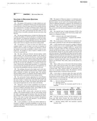 20 CHAPTER 3 DECISION ANALYSIS
3-10. The purpose of Bayesian analysis is to determine poste-
rior probabilities based on prior probabilities and new information.
Bayesian analysis can be used in the decision-making process
whenever additional information is gathered. This information can
then be combined with prior probabilities in arriving at posterior
probabilities. Once these posterior probabilities are computed,
they can be used in the decision-making process as any other prob-
ability value.
3-11. The expected value of sample information (EVSI) is the
increase in expected value that results from having sample infor-
mation. It is computed as follows:
EVSI ϭ (expected value with sample information)
ϩ (cost of information) Ϫ (expected value without
sample information)
3-12. The overall purpose of utility theory is to incorporate a de-
cision maker’s preference for risk in the decision-making process.
3-13. A utility function can be assessed in a number of different
ways. A common way is to use a standard gamble. With a standard
gamble, the best outcome is assigned a utility of 1, and the worst
outcome is assigned a utility of 0. Then, intermediate outcomes are
selected and the decision maker is given a choice between having
the intermediate outcome for sure and a gamble involving the best
and worst outcomes. The probability that makes the decision maker
indifferent between having the intermediate outcome for sure and a
gamble involving the best and worst outcomes is determined. This
probability then becomes the utility of the intermediate value. This
process is continued until utility values for all economic conse-
quences are determined. These utility values are then placed on a
utility curve.
3-14. When a utility curve is to be used in the decision-making
process, utility values from the utility curve replace all monetary
values at the terminal branches in a decision tree or in the body of
a decision table. Then, expected utilities are determined in the
same way as expected monetary values. The alternative with the
highest expected utility is selected as the best decision.
3-15. A risk seeker is a decision maker who enjoys and seeks
out risk. A risk avoider is a decision maker who avoids risk even if
the potential economic payoff is higher. The utility curve for a risk
seeker increases at an increasing rate. The utility curve for a risk
avoider increases at a decreasing rate.
3-16. a. Decision making under uncertainty.
b. Maximax criterion.
c. Sub 100 because the maximum payoff for this is
$300,000.
Row Row
Equipment Favorable Unfavorable Maximum Minimum
Sub 100 300,000 Ϫ200,000 300,000 Ϫ200,000
Oiler J 250,000 Ϫ100,000 250,000 Ϫ100,000
Texan 75,000 Ϫ18,000 75,000 Ϫ18,000
3-17. Using the maximin criterion, the best alternative is the
Texan (see table above) because the worst payoff for this
($Ϫ18,000) is better than the worst payoffs for the other decisions.
3-18. a. Decision making under risk—maximize expected
monetary value.
SOLUTIONS TO DISCUSSION QUESTIONS
AND PROBLEMS
3-1. The purpose of this question is to make students use a per-
sonal experience to distinguish between good and bad decisions.
A good decision is based on logic and all of the available informa-
tion. A bad decision is one that is not based on logic and the avail-
able information. It is possible for an unfortunate or undesirable
outcome to occur after a good decision has been made. It is also
possible to have a favorable or desirable outcome occur after a bad
decision.
3-2. The decision-making process includes the following steps:
(1) deﬁne the problem, (2) list the alternatives, (3) identify the pos-
sible outcomes, (4) evaluate the consequences, (5) select an evalua-
tion criterion, and (6) make the appropriate decision. The ﬁrst four
steps or procedures are common for all decision-making problems.
Steps 5 and 6, however, depend on the decision-making model.
3-3. An alternative is a course of action over which we have
complete control. A state of nature is an event or occurrence in
which we have no control. An example of an alternative is decid-
ing whether or not to take an umbrella to school or work on a par-
ticular day. An example of a state of nature is whether or not it
will rain on a particular day.
3-4. The basic differences between decision-making models
under certainty, risk, and uncertainty depend on the amount of
chance or risk that is involved in the decision. A decision-making
model under certainty assumes that we know with complete conﬁ-
dence the future outcomes. Decision-making-under-risk models
assume that we do not know the outcomes for a particular decision
but that we do know the probability of occurrence of those out-
comes. With decision making under uncertainty, it is assumed that
we do not know the outcomes that will occur, and furthermore, we
do not know the probabilities that these outcomes will occur.
3-5. The techniques discussed in this chapter used to solve deci-
sion problems under uncertainty include maximax, maximin, equally
likely, coefﬁcient of realism, and minimax regret. The maximax
decision-making criterion is an optimistic decision-making criterion,
while the maximin is a pessimistic decision-making criterion.
3-6. For a given state of nature, opportunity loss is the difference
between the payoff for a decision and the best possible payoff for
that state of nature. It indicates how much better the payoff could
have been for that state of nature. The minimax regret and the mini-
mum expected opportunity loss are the criteria used with this.
3-7. Alternatives, states of nature, probabilities for all states of
nature and all monetary outcomes (payoffs) are placed on the deci-
sion tree. In addition, intermediate results, such as EMVs for mid-
dle branches, can be placed on the decision tree.
3-8. Using the EMV criterion with a decision tree involves
starting at the terminal branches of the tree and working toward
the origin, computing expected monetary values and selecting the
best alternatives. The EMVs are found by multiplying the proba-
bilities of the states of nature times the economic consequences
and summing the results for each alternative. At each decision
point, the best alternative is selected.
3-9. A prior probability is one that exists before additional in-
formation is gathered. A posterior probability is one that can be
computed using Bayes Theorem based on prior probabilities and
additional information.
M03_REND6289_10_IM_C03.QXD 5/7/08 3:48 PM Page 20
REVISED
 