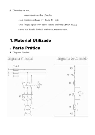 6. Dimensões em mm.

               - com contato auxiliar 1F ou 1A;

         - com contatos auxiliares 1F + 1A ou 2F + 2A;

         - para fixação rápida sobre trilhos suporte conforme DINEN 50022;

         - neste lado do relé, distância mínima de partes aterradas.




1. Material Utilizado
2.   Parte Prática
3. Diagrama Principal
 