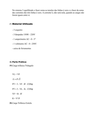 No sistema 3 equilibrado o fasor soma as tensões das linhas é zero e o fasor da soma
   das correntes das três linhas é zero. A corrente IN não será nula, quando as cargas não
   forem iguais entre si.



17. Material Utilizado


   - 3 soquetes

   - 3 lâmpadas 150W - 220V

   - 1 amperímetro AC - 0 - 5A

   - 1 voltímetro AC - 0 - 250V

   - caixa de ferramentas




18. Parte Prática:
19.Carga trifásica Triângulo



   VL = VF



   PT = 3 . VF . IF . COSϕ

   PT = 3 . VL . IL . COSϕ

   VF = R . IF

   R = V²/P

20.Carga Trifásica Estrela
 