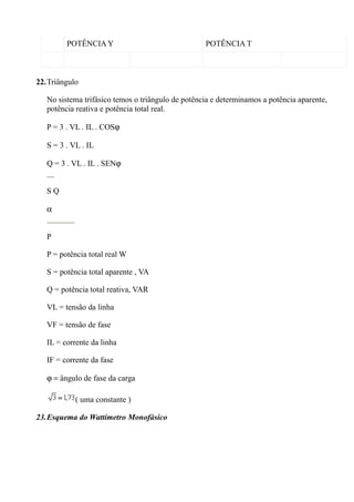 POTÊNCIA Y                                POTÊNCIA T



22.Triângulo

   No sistema trifásico temos o triângulo de potência e determinamos a potência aparente,
   potência reativa e potência total real.

   P = 3 . VL . IL . COSϕ

   S = 3 . VL . IL

   Q = 3 . VL . IL . SENϕ


   SQ

   α


   P

   P = potência total real W

   S = potência total aparente , VA

   Q = potência total reativa, VAR

   VL = tensão da linha

   VF = tensão de fase

   IL = corrente da linha

   IF = corrente da fase

   ϕ = ângulo de fase da carga

            ( uma constante )

23.Esquema do Wattímetro Monofásico
 