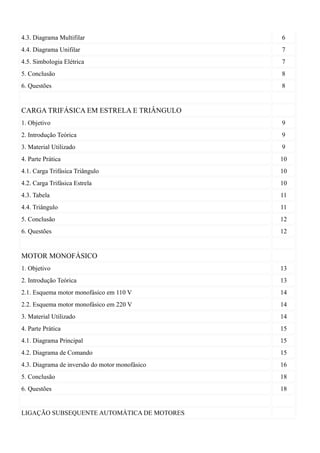 4.3. Diagrama Multifilar                        6
4.4. Diagrama Unifilar                          7
4.5. Simbologia Elétrica                        7
5. Conclusão                                    8
6. Questões                                     8


CARGA TRIFÁSICA EM ESTRELA E TRIÂNGULO
1. Objetivo                                     9
2. Introdução Teórica                           9
3. Material Utilizado                           9
4. Parte Prática                                10
4.1. Carga Trifásica Triângulo                  10
4.2. Carga Trifásica Estrela                    10
4.3. Tabela                                     11
4.4. Triângulo                                  11
5. Conclusão                                    12
6. Questões                                     12


MOTOR MONOFÁSICO
1. Objetivo                                     13
2. Introdução Teórica                           13
2.1. Esquema motor monofásico em 110 V          14
2.2. Esquema motor monofásico em 220 V          14
3. Material Utilizado                           14
4. Parte Prática                                15
4.1. Diagrama Principal                         15
4.2. Diagrama de Comando                        15
4.3. Diagrama de inversão do motor monofásico   16
5. Conclusão                                    18
6. Questões                                     18


LIGAÇÃO SUBSEQUENTE AUTOMÁTICA DE MOTORES
 