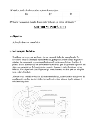 28.Medir a tensão de alimentação da placa de montagem.
                 RS                          RT                      TS


29.Qual a vantagem de ligação de um motor trifásico em estrela e triângulo ?

                            MOTOR MONOFÁSICO


30. Objetivo


   Aplicação do motor monofásico.



31. Introdução Teórica


   Devido ao baixo preço e a robustez de um motor de indução, sua aplicação faz
   necessário onde há uma rede elétrica trifásica, para produzir um campo magnético
   rotativo são motores de pequenas potência com ligação monofásica a dos fios. A
   partida é dada por meio de um enrolamento auxiliar ao qual é ligado um capacitor em
   série, que provoca um defasamento da corrente, fazendo o motor funcionar como
   bifásico. Um dispositivo centrífugo desliga o enrolamento auxiliar após ter atingido
   uma certa velocidade.

   A inversão do sentido de rotação do motor monofásico, ocorre quando as ligações do
   enrolamento auxiliar são invertidas, trocando o terminal número 6 pelo número 5,
   conforme esquema.
 