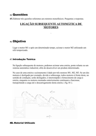 44. Questões
45.Elaborar três questões referentes aos motores monofásicos. Perguntas e respostas.

           LIGAÇÃO SUBSEQUENTE AUTOMÁTICA DE
                        MOTORES



46. Objetivo


   Ligar o motor M1 e após um determinado tempo, acionar o motor M2 utilizando um
   relé temporizado.



47. Introdução Teórica


   Na ligação subsequente de motores, podemos acionar uma esteira, ponte rolante ou um
   sistema automático industrial, afim de desenvolver um produto determinado.

   No caso de uma esteira o acionamento é dado por três motores M1, M2, M3. Se um dos
   motores é desligado por exemplo, devido a sobrecarga, todos motores à frente deste, no
   sentido de condução, serão desligados; é interrompido o fornecimento de carga à
   esteira, enquanto os motores montados anteriormente continuam a funcionar,
   transportando a carga até o descarregamento desta esteira. ( fig. 01 ).




48. Material Utilizado
 
