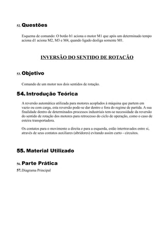 52. Questões


   Esquema de comando: O botão b1 aciona o motor M1 que após um determinado tempo
   aciona d1 aciona M2, M3 e M4, quando ligado desliga somente M1.



               INVERSÃO DO SENTIDO DE ROTACÃO


53. Objetivo


   Comando de um motor nos dois sentidos de rotação.

54. Introdução Teórica
   A reversão automática utilizada para motores acoplados à máquina que partem em
   vazio ou com carga, esta reversão pode-se dar dentro e fora do regime de partida. A sua
   finalidade dentro de determinados processos industriais tem-se necessidade da reversão
   do sentido de rotação dos motores para retrocesso do ciclo de operação, como o caso de
   esteira transportadora.

   Os contatos para o movimento a direita e para a esquerda, estão intertravados entre si,
   através de seus contatos auxiliares (abridores) evitando assim curto - circuitos.



55. Material Utilizado

56. Parte     Prática
57.Diagrama Principal
 