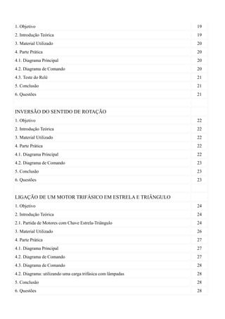 1. Objetivo                                                  19
2. Introdução Teórica                                        19
3. Material Utilizado                                        20
4. Parte Prática                                             20
4.1. Diagrama Principal                                      20
4.2. Diagrama de Comando                                     20
4.3. Teste do Relé                                           21
5. Conclusão                                                 21
6. Questões                                                  21


INVERSÃO DO SENTIDO DE ROTAÇÃO
1. Objetivo                                                  22
2. Introdução Teórica                                        22
3. Material Utilizado                                        22
4. Parte Prática                                             22
4.1. Diagrama Principal                                      22
4.2. Diagrama de Comando                                     23
5. Conclusão                                                 23
6. Questões                                                  23


LIGAÇÃO DE UM MOTOR TRIFÁSICO EM ESTRELA E TRIÂNGULO
1. Objetivo                                                  24
2. Introdução Teórica                                        24
2.1. Partida de Motores com Chave Estrela-Triângulo          24
3. Material Utilizado                                        26
4. Parte Prática                                             27
4.1. Diagrama Principal                                      27
4.2. Diagrama de Comando                                     27
4.3. Diagrama de Comando                                     28
4.2. Diagrama: utilizando uma carga trifásica com lâmpadas   28
5. Conclusão                                                 28
6. Questões                                                  28
 
