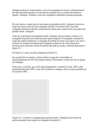 triângulo poderá ser usada quando a curva de conjugados do motor é suficientemente
elevada para poder garantir a aceleração da máquina com a corrente de partida na
ligação - triângulo. Também a curva do conjugado é reduzida na mesma proporção.



Por este motivo, sempre que for necessário uma partida estrela - triângulo, deverá ser
usado um motor com curva de conjugado elevado. Os motores WEG, tem alto
conjugado máximo de partida, sendo portanto ideais para a maioria dos caso, para uma
partida estrela - triângulo.

Antes de se decidir por uma partida estrela- triângulo, será necessário verificar se o
conjugado de partida será suficiente para operar máquina. O conjugado resistente da
carga não poderá ultrapassar o conjugado de partida do motor (veja figura 2.4), nem a
corrente no instante da mudança para triângulos poderá ser de valor inaceitável.
Existem casos onde este sistema de partida não pode ser usado, conforme demonstra a
figura 2.5.

Na figura 2.5. temos um alto conjugado resistente Cr.

Se a partida for em estrela, o motor acelera a carga até a velocidade, ou
aproximadamente até 85% da rotação nominal. Neste ponto, a chave deverá ser ligada
em triângulo.

Neste caso, a corrente, que era de aproximadamente a nominal, ou seja, 100%, salta
repentinamente para 320%, o que não é nenhuma vantagem, uma vez que na partida era
de somente 190%.




Figura 2.4. - Corrente e conjugado para partida estrela - triângulo de um motor de
gaiola acionando uma carga com conjugado resistente Cr.
 