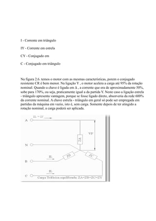 I - Corrente em triângulo

IY - Corrente em estrela

CY - Conjugado em

C - Conjugado em triângulo



Na figura 2.6. temos o motor com as mesmas características, porem o conjugado
resistente CR é bem menor. Na ligação Y , o motor acelera a carga até 95% da rotação
nominal. Quando a chave é ligada em ∆ , a corrente que era de aproximadamente 50%,
sobe para 170%, ou seja, praticamente igual a da partida Y. Neste caso a ligação estrela
- triângulo apresenta vantagem, porque se fosse ligado direto, absorveria da rede 600%
da corrente nominal. A chave estrela - triângulo em geral só pode ser empregada em
partidas da máquina em vazio, isto é, sem carga. Somente depois de ter atingido a
rotação nominal, a carga poderá ser aplicada.
 