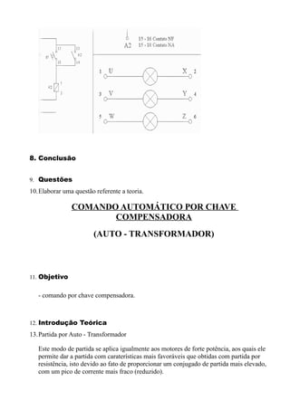 8. Conclusão


9. Questões
10.Elaborar uma questão referente a teoria.

               COMANDO AUTOMÁTICO POR CHAVE
                      COMPENSADORA
                        (AUTO - TRANSFORMADOR)



11. Objetivo


   - comando por chave compensadora.



12. Introdução Teórica
13.Partida por Auto - Transformador

   Este modo de partida se aplica igualmente aos motores de forte potência, aos quais ele
   permite dar a partida com caraterísticas mais favoráveis que obtidas com partida por
   resistência, isto devido ao fato de proporcionar um conjugado de partida mais elevado,
   com um pico de corrente mais fraco (reduzido).
 