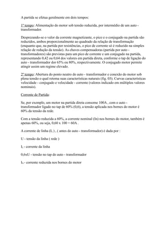 A partida se efetua geralmente em dois tempos:

1º tempo: Alimentação do motor sob tensão reduzida, por intermédio de um auto -
transformador.

Desprezando-se o valor da corrente magnetizante, o pico e o conjugado na partida são
reduzidos, ambos proporcionalmente ao quadrado da relação de transformação
(enquanto que, na partida por resistências, o pico de corrente só é reduzido na simples
relação de redução da tensão). As chaves compensadoras (partida por auto -
transformadores) são previstas para um pico de corrente e um conjugado na partida,
representando 0,42 ou 0,64 dos valores em partida direta, conforme o tap de ligação do
auto - transformador dor 65% ou 80%, respectivamente. O conjugado motor permite
atingir assim um regime elevado.

2º tempo: Abertura do ponto neutro do auto - transformador e conexão do motor sob
plena tensão o qual retoma suas características naturais (fig. 03). Curvas características
velocidade - conjugado e velocidade - corrente (valores indicado em múltiplos valores
nominais).

Corrente de Partida:

Se, por exemplo, um motor na partida direta consome 100A , com o auto -
transformador ligado no tap de 60% (0,6), a tensão aplicada nos bornes do motor é
60% da tensão da rede.

Com a tensão reduzida a 60%, a corrente nominal (In) nos bornes do motor, também é
apenas 60%, ou seja, 0,60 x 100 = 60A .

A corrente de linha (IL ) , ( antes do auto - transformador) é dada por :

U - tensão da linha ( rede )

IL - corrente da linha

0,6xU - tensão no tap do auto - transformador

IN - corrente reduzida nos bornes do motor
 