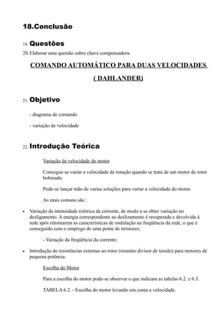 18.Conclusão

19. Questões
20.Elaborar uma questão sobre chave compensadora.

    COMANDO AUTOMÁTICO PARA DUAS VELOCIDADES
                                    ( DAHLANDER)


21. Objetivo


    - diagrama de comando

    - variação de velocidade



22. Introdução           Teórica

          Variação de velocidade do motor

          Consegue-se variar a velocidade de rotação quando se trata de um motor de rotor
          bobinado.

          Pode-se lançar mão de varias soluções para variar a velocidade do motor.

          As mais comuns são :

•   Variação da intensidade rotórica da corrente, de modo a se obter variação no
    desligamento. A energia correspondente ao deslizamento é recuperada e devolvida à
    rede após retornarem as características de ondulação na freqüência da rede, o que é
    conseguido com o emprego de uma ponte de tiristores;

          - Variação da freqüência da corrente;

•   Introdução de resistências externas ao rotor (reostato divisor de tensão) para motores de
    pequena potência.

          Escolha do Motor

          Para a escolha do motor pode-se observar o que indicam as tabelas 6.2. e 6.3.

          TABELA 6.2. - Escolha do motor levando em conta a velocidade.
 