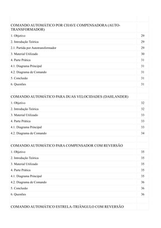 COMANDO AUTOMÁTICO POR CHAVE COMPENSADORA (AUTO-
TRANSFORMADOR)
1. Objetivo                                            29
2. Introdução Teórica                                  29
2.1. Partida por Autotransformador                     29
3. Material Utilizado                                  30
4. Parte Prática                                       31
4.1. Diagrama Principal                                31
4.2. Diagrama de Comando                               31
5. Conclusão                                           31
6. Questões                                            31


COMANDO AUTOMÁTICO PARA DUAS VELOCIDADES (DAHLANDER)
1. Objetivo                                            32
2. Introdução Teórica                                  32
3. Material Utilizado                                  33
4. Parte Prática                                       33
4.1. Diagrama Principal                                33
4.2. Diagrama de Comando                               34


COMANDO AUTOMÁTICO PARA COMPENSADOR COM REVERSÃO
1. Objetivo                                            35
2. Introdução Teórica                                  35
3. Material Utilizado                                  35
4. Parte Prática                                       35
4.1. Diagrama Principal                                35
4.2. Diagrama de Comando                               36
5. Conclusão                                           36
6. Questões                                            36


COMANDO AUTOMÁTICO ESTRELA-TRIÂNGULO COM REVERSÃO
 